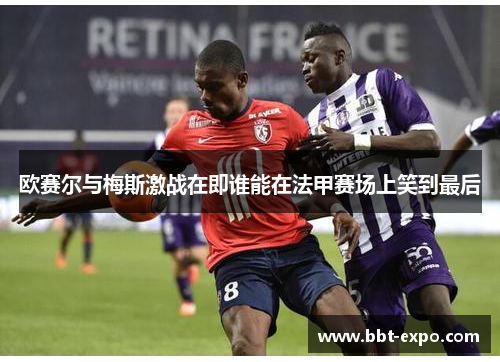 欧赛尔与梅斯激战在即谁能在法甲赛场上笑到最后