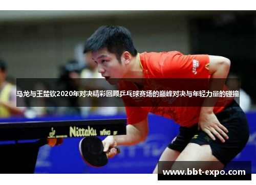 马龙与王楚钦2020年对决精彩回顾乒乓球赛场的巅峰对决与年轻力量的碰撞