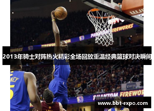 2013年骑士对阵热火精彩全场回放重温经典篮球对决瞬间
